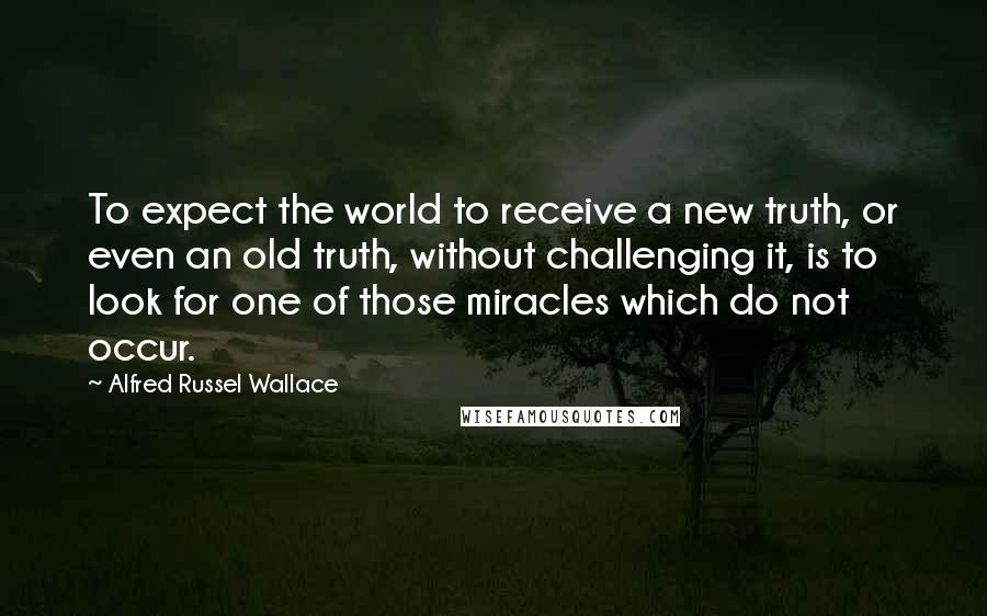 Alfred Russel Wallace Quotes: To expect the world to receive a new truth, or even an old truth, without challenging it, is to look for one of those miracles which do not occur.