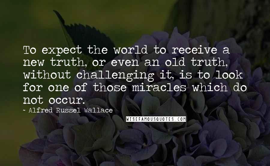 Alfred Russel Wallace Quotes: To expect the world to receive a new truth, or even an old truth, without challenging it, is to look for one of those miracles which do not occur.