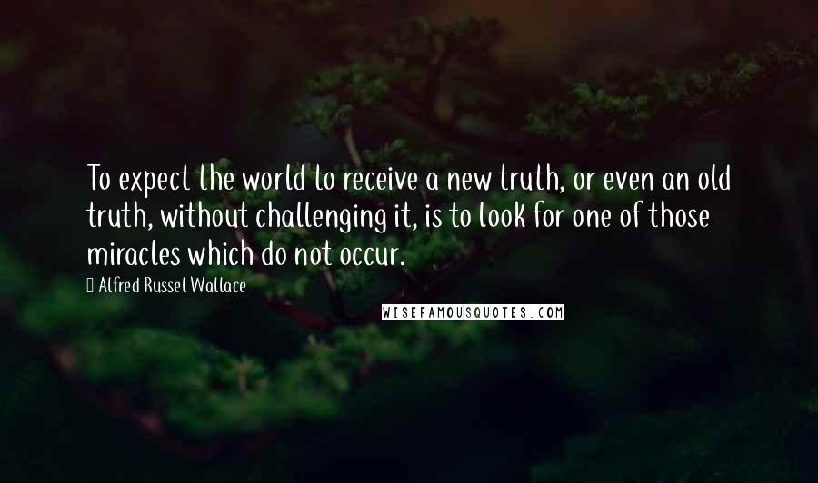 Alfred Russel Wallace Quotes: To expect the world to receive a new truth, or even an old truth, without challenging it, is to look for one of those miracles which do not occur.