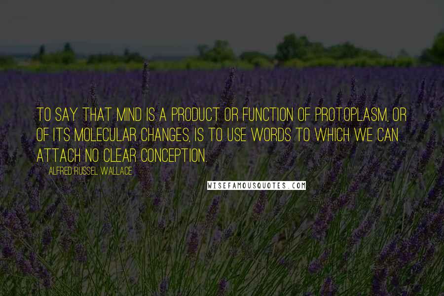 Alfred Russel Wallace Quotes: To say that mind is a product or function of protoplasm, or of its molecular changes, is to use words to which we can attach no clear conception.