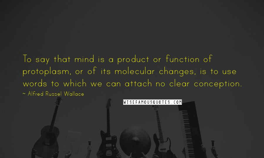 Alfred Russel Wallace Quotes: To say that mind is a product or function of protoplasm, or of its molecular changes, is to use words to which we can attach no clear conception.