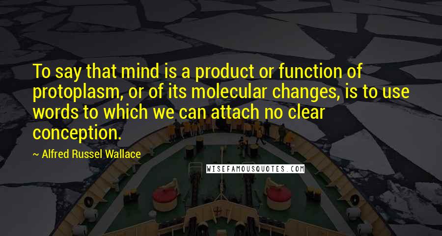 Alfred Russel Wallace Quotes: To say that mind is a product or function of protoplasm, or of its molecular changes, is to use words to which we can attach no clear conception.