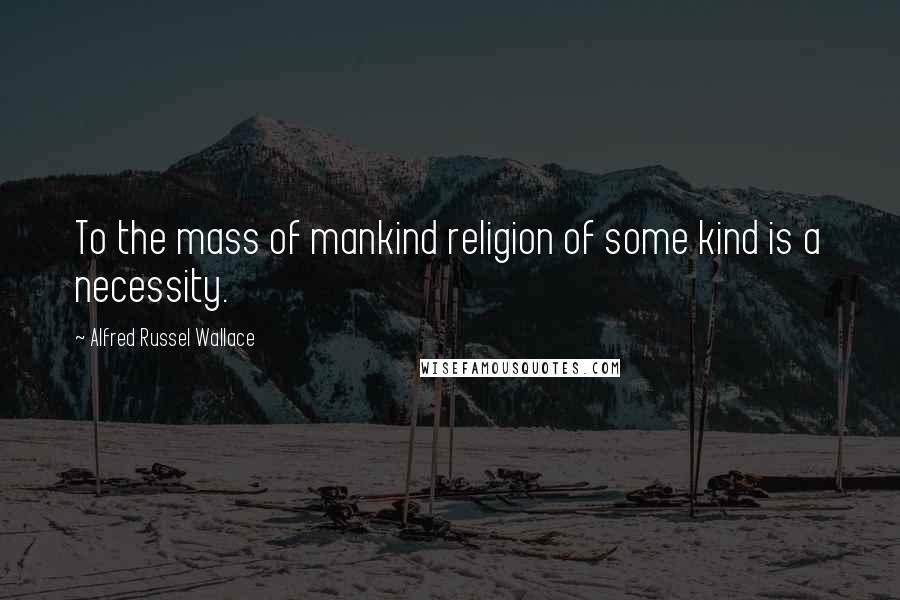 Alfred Russel Wallace Quotes: To the mass of mankind religion of some kind is a necessity.