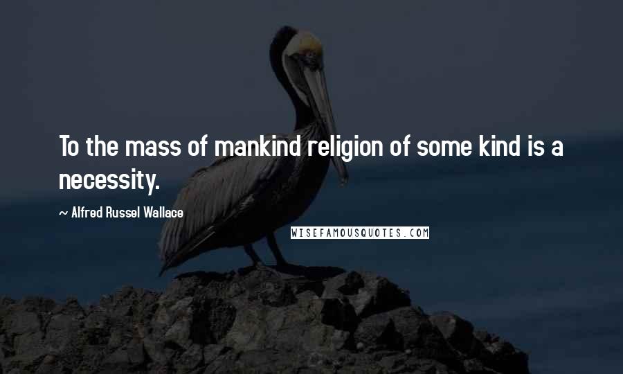 Alfred Russel Wallace Quotes: To the mass of mankind religion of some kind is a necessity.