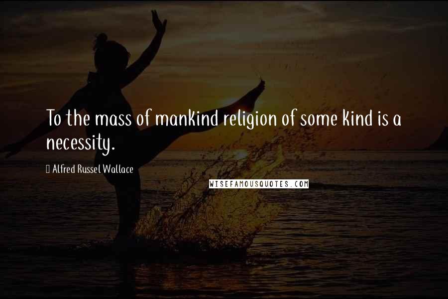 Alfred Russel Wallace Quotes: To the mass of mankind religion of some kind is a necessity.