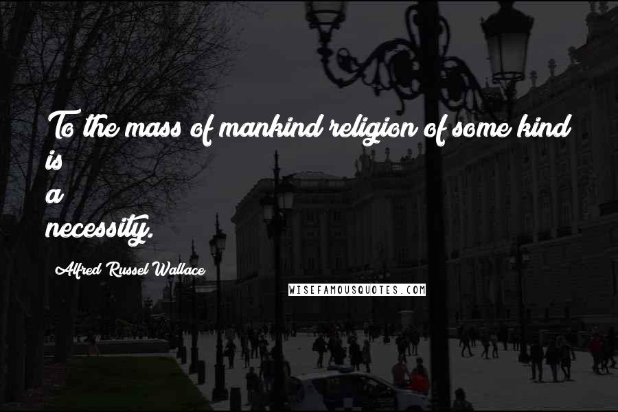 Alfred Russel Wallace Quotes: To the mass of mankind religion of some kind is a necessity.