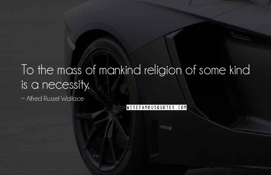 Alfred Russel Wallace Quotes: To the mass of mankind religion of some kind is a necessity.