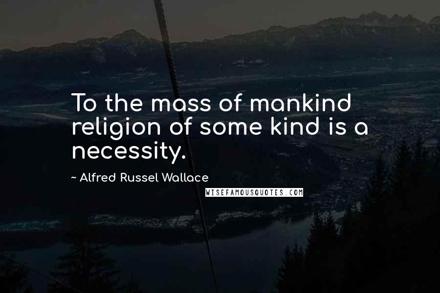 Alfred Russel Wallace Quotes: To the mass of mankind religion of some kind is a necessity.