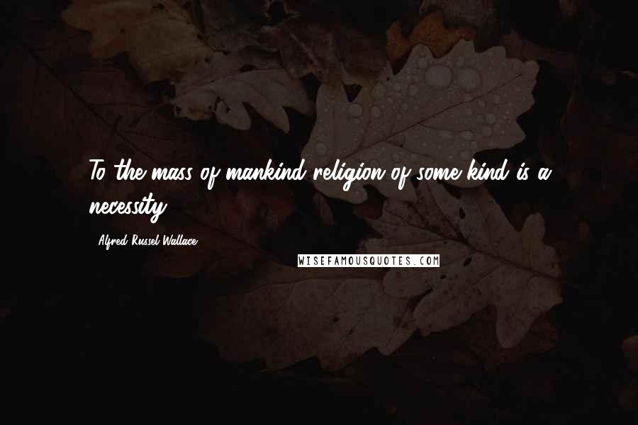 Alfred Russel Wallace Quotes: To the mass of mankind religion of some kind is a necessity.