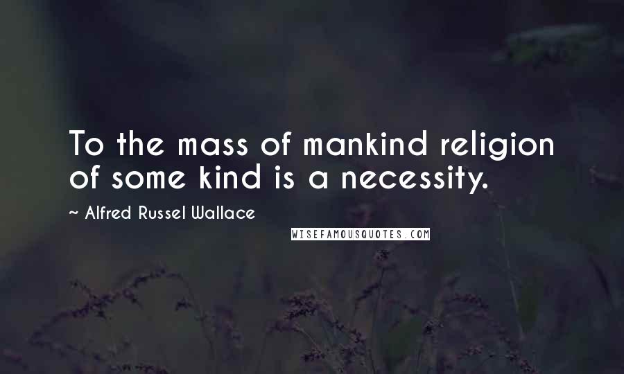 Alfred Russel Wallace Quotes: To the mass of mankind religion of some kind is a necessity.