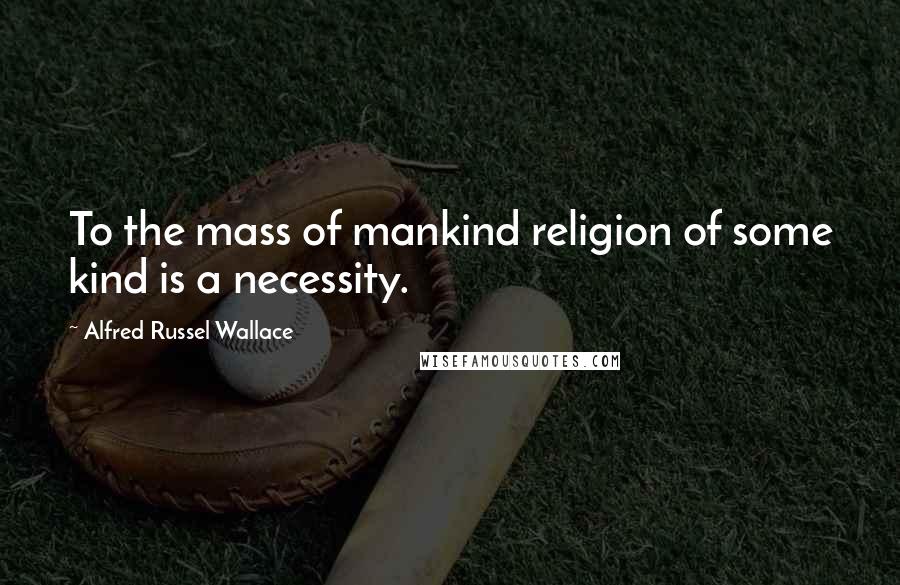 Alfred Russel Wallace Quotes: To the mass of mankind religion of some kind is a necessity.