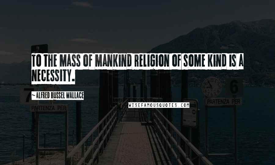 Alfred Russel Wallace Quotes: To the mass of mankind religion of some kind is a necessity.