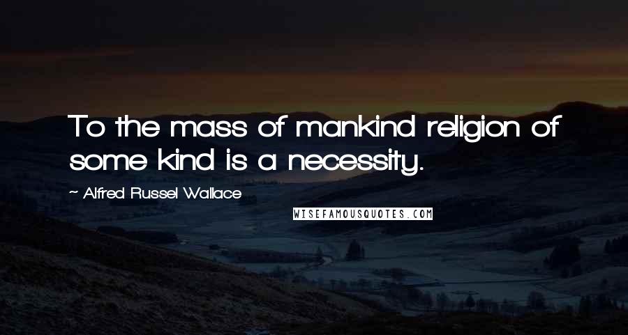 Alfred Russel Wallace Quotes: To the mass of mankind religion of some kind is a necessity.