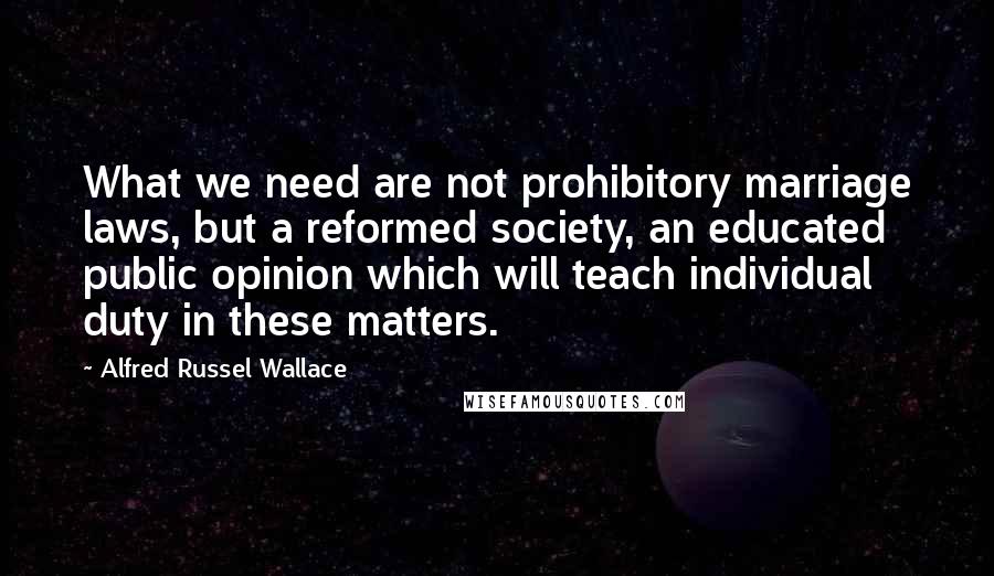 Alfred Russel Wallace Quotes: What we need are not prohibitory marriage laws, but a reformed society, an educated public opinion which will teach individual duty in these matters.