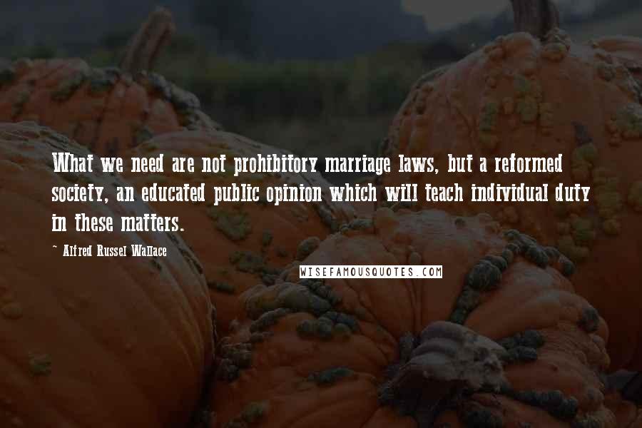 Alfred Russel Wallace Quotes: What we need are not prohibitory marriage laws, but a reformed society, an educated public opinion which will teach individual duty in these matters.