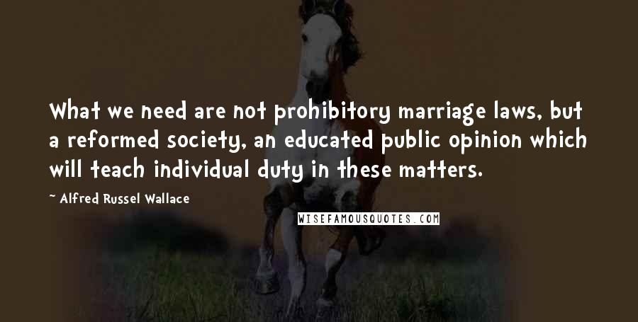Alfred Russel Wallace Quotes: What we need are not prohibitory marriage laws, but a reformed society, an educated public opinion which will teach individual duty in these matters.