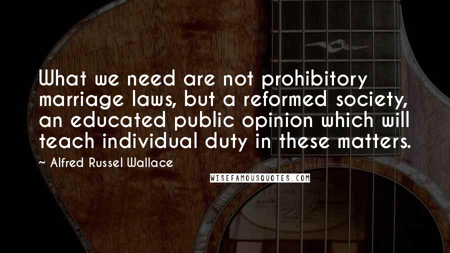 Alfred Russel Wallace Quotes: What we need are not prohibitory marriage laws, but a reformed society, an educated public opinion which will teach individual duty in these matters.