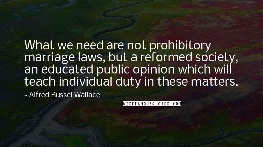 Alfred Russel Wallace Quotes: What we need are not prohibitory marriage laws, but a reformed society, an educated public opinion which will teach individual duty in these matters.