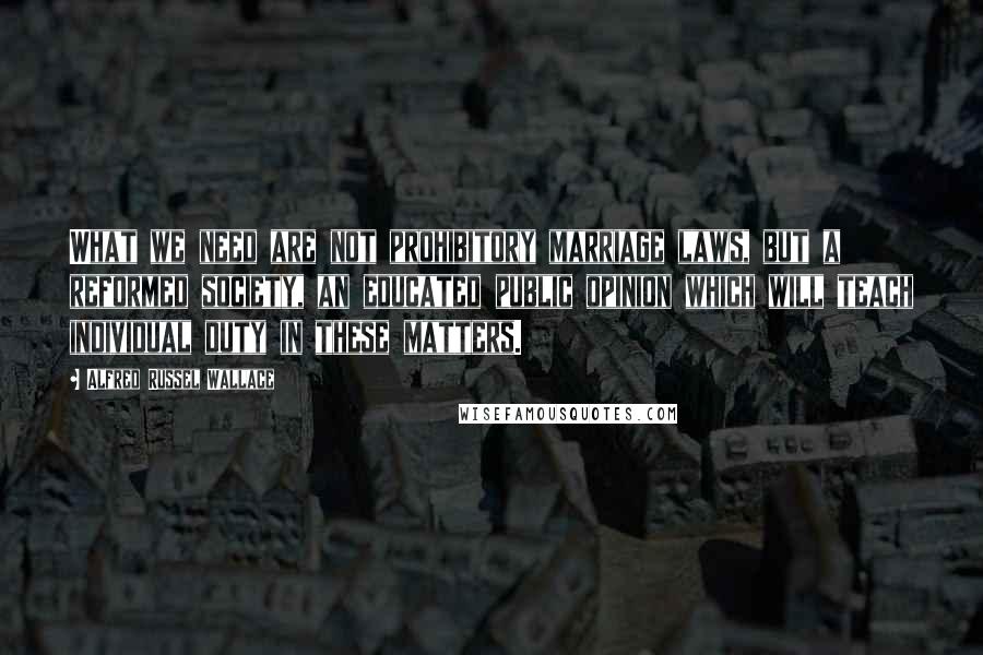 Alfred Russel Wallace Quotes: What we need are not prohibitory marriage laws, but a reformed society, an educated public opinion which will teach individual duty in these matters.