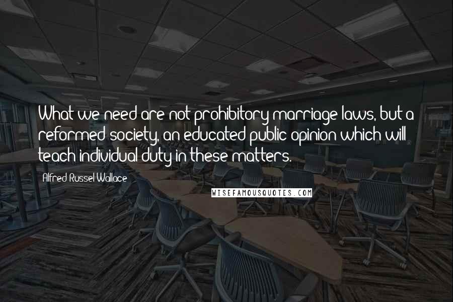 Alfred Russel Wallace Quotes: What we need are not prohibitory marriage laws, but a reformed society, an educated public opinion which will teach individual duty in these matters.