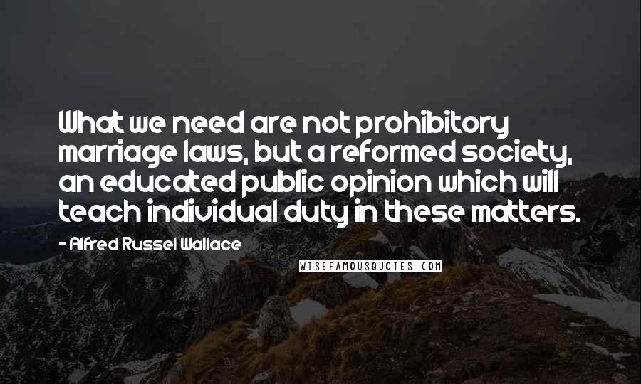 Alfred Russel Wallace Quotes: What we need are not prohibitory marriage laws, but a reformed society, an educated public opinion which will teach individual duty in these matters.