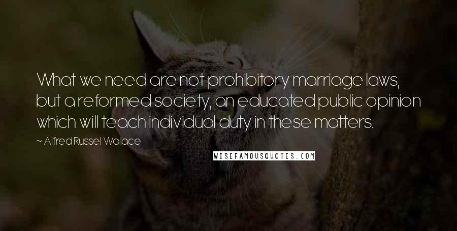 Alfred Russel Wallace Quotes: What we need are not prohibitory marriage laws, but a reformed society, an educated public opinion which will teach individual duty in these matters.