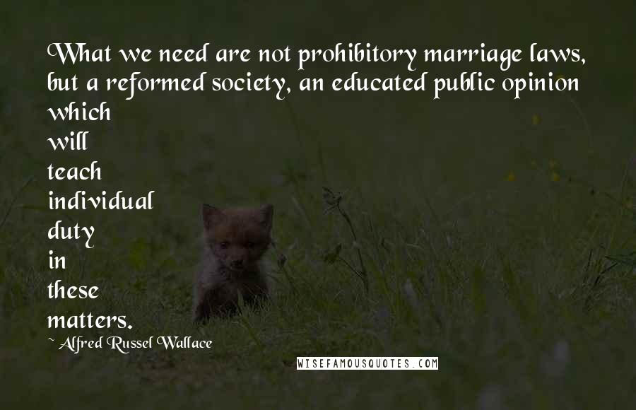 Alfred Russel Wallace Quotes: What we need are not prohibitory marriage laws, but a reformed society, an educated public opinion which will teach individual duty in these matters.