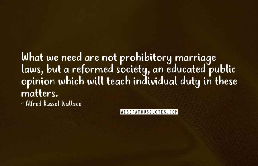 Alfred Russel Wallace Quotes: What we need are not prohibitory marriage laws, but a reformed society, an educated public opinion which will teach individual duty in these matters.