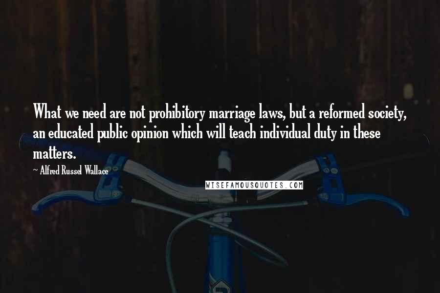 Alfred Russel Wallace Quotes: What we need are not prohibitory marriage laws, but a reformed society, an educated public opinion which will teach individual duty in these matters.