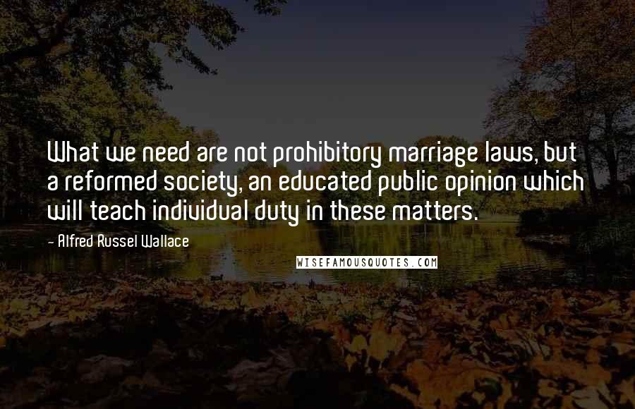 Alfred Russel Wallace Quotes: What we need are not prohibitory marriage laws, but a reformed society, an educated public opinion which will teach individual duty in these matters.