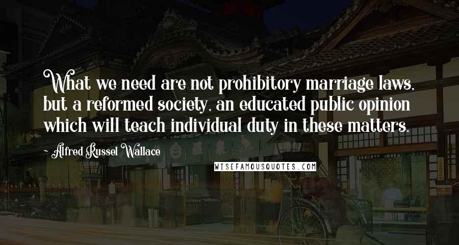 Alfred Russel Wallace Quotes: What we need are not prohibitory marriage laws, but a reformed society, an educated public opinion which will teach individual duty in these matters.