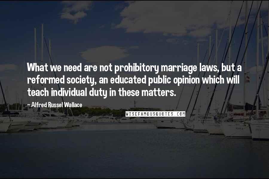 Alfred Russel Wallace Quotes: What we need are not prohibitory marriage laws, but a reformed society, an educated public opinion which will teach individual duty in these matters.