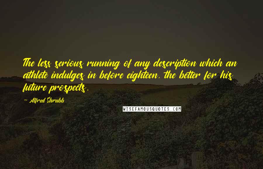 Alfred Shrubb Quotes: The less serious running of any description which an athlete indulges in before eighteen, the better for his future prospects.