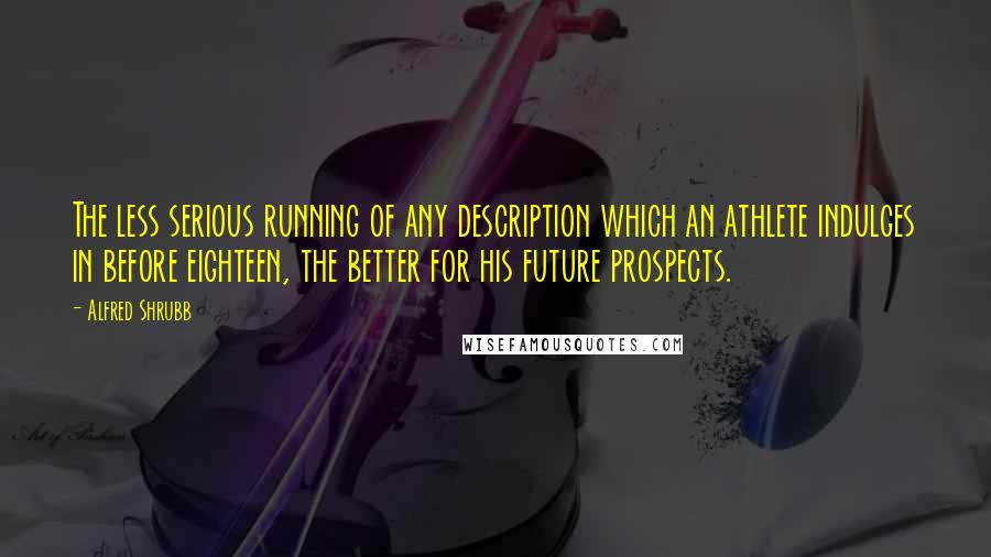 Alfred Shrubb Quotes: The less serious running of any description which an athlete indulges in before eighteen, the better for his future prospects.