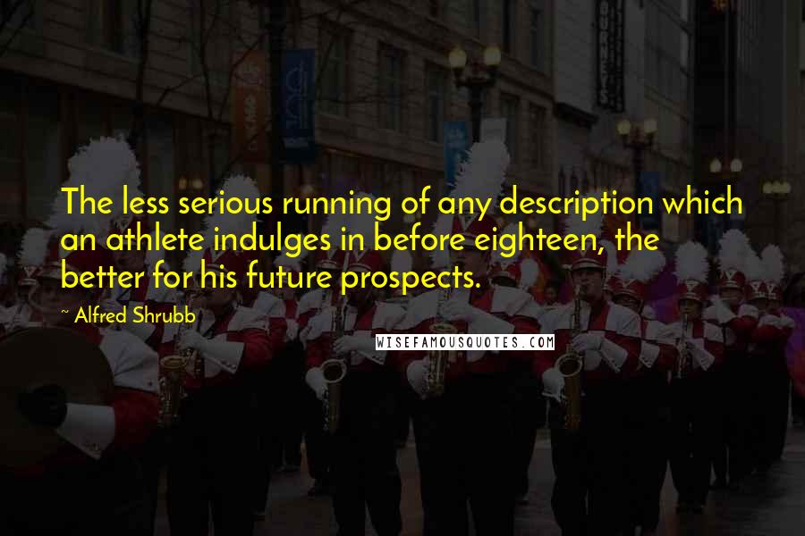 Alfred Shrubb Quotes: The less serious running of any description which an athlete indulges in before eighteen, the better for his future prospects.