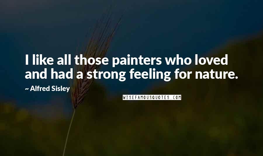 Alfred Sisley Quotes: I like all those painters who loved and had a strong feeling for nature.