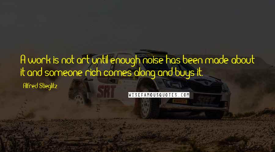 Alfred Stieglitz Quotes: A work is not art until enough noise has been made about it and someone rich comes along and buys it.