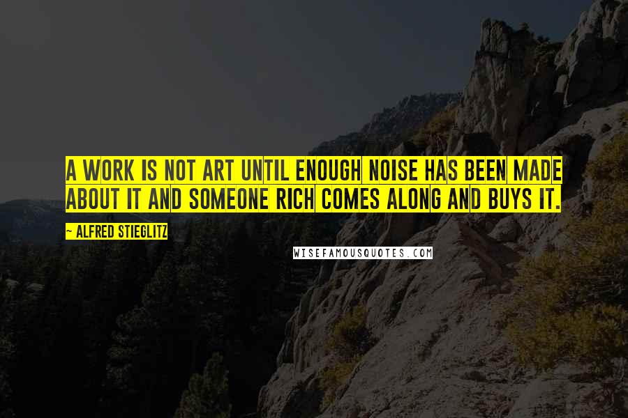 Alfred Stieglitz Quotes: A work is not art until enough noise has been made about it and someone rich comes along and buys it.