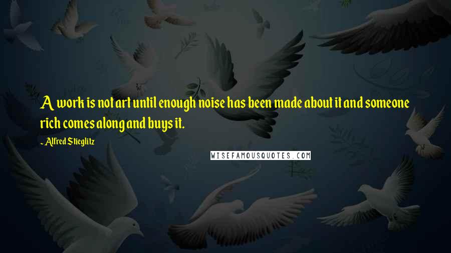 Alfred Stieglitz Quotes: A work is not art until enough noise has been made about it and someone rich comes along and buys it.