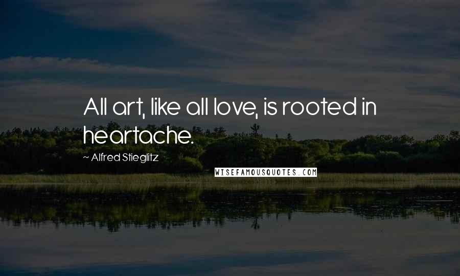 Alfred Stieglitz Quotes: All art, like all love, is rooted in heartache.