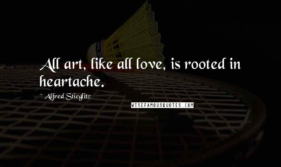 Alfred Stieglitz Quotes: All art, like all love, is rooted in heartache.