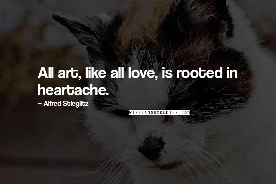 Alfred Stieglitz Quotes: All art, like all love, is rooted in heartache.