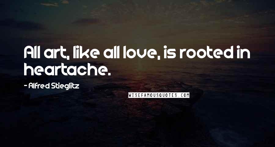 Alfred Stieglitz Quotes: All art, like all love, is rooted in heartache.