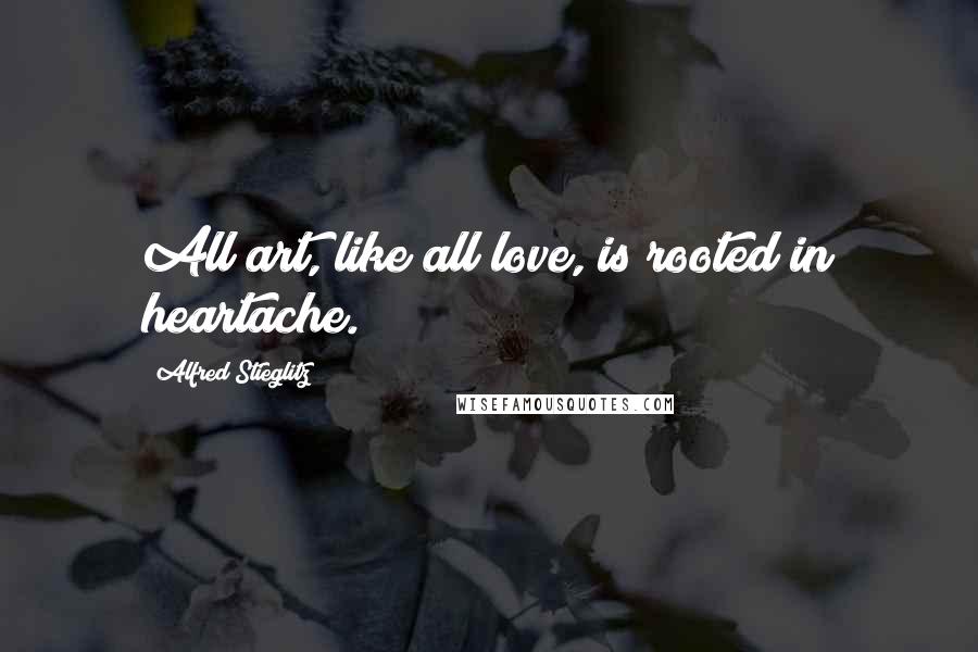 Alfred Stieglitz Quotes: All art, like all love, is rooted in heartache.