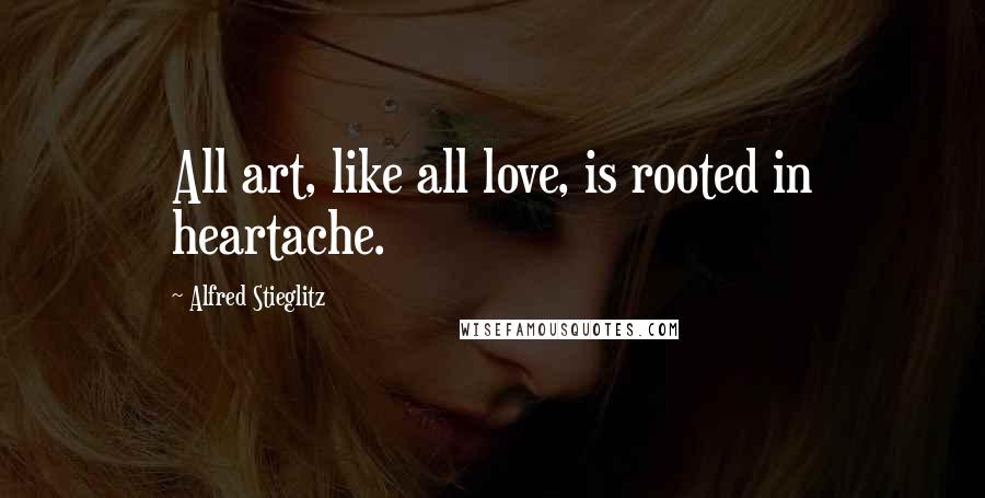 Alfred Stieglitz Quotes: All art, like all love, is rooted in heartache.