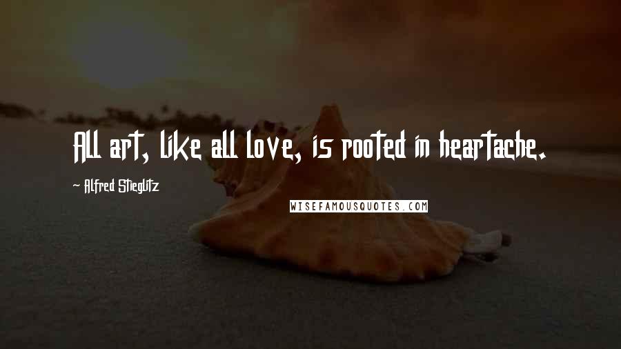 Alfred Stieglitz Quotes: All art, like all love, is rooted in heartache.