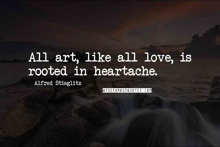 Alfred Stieglitz Quotes: All art, like all love, is rooted in heartache.