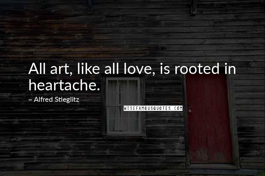 Alfred Stieglitz Quotes: All art, like all love, is rooted in heartache.