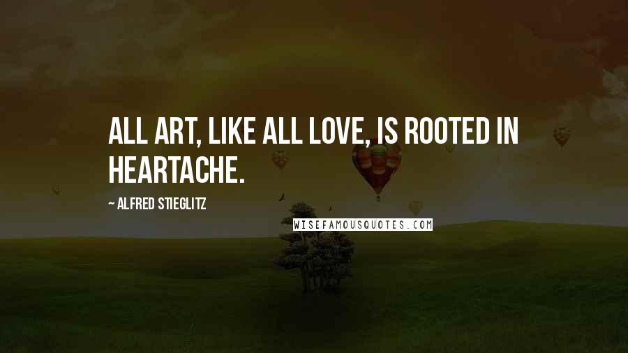 Alfred Stieglitz Quotes: All art, like all love, is rooted in heartache.