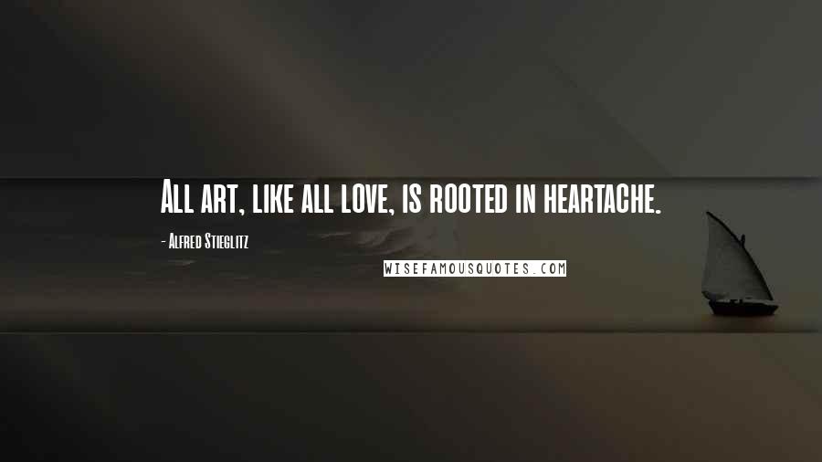 Alfred Stieglitz Quotes: All art, like all love, is rooted in heartache.